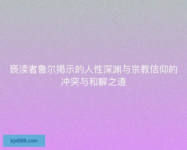 亵渎者鲁尔揭示的人性深渊与宗教信仰的冲突与和解之道