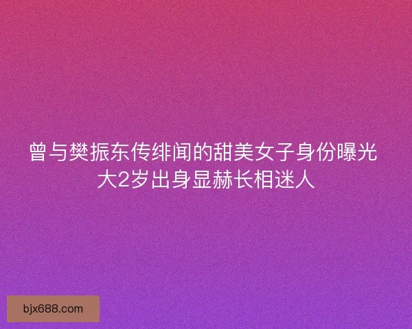 曾与樊振东传绯闻的甜美女子身份曝光 大2岁出身显赫长相迷人