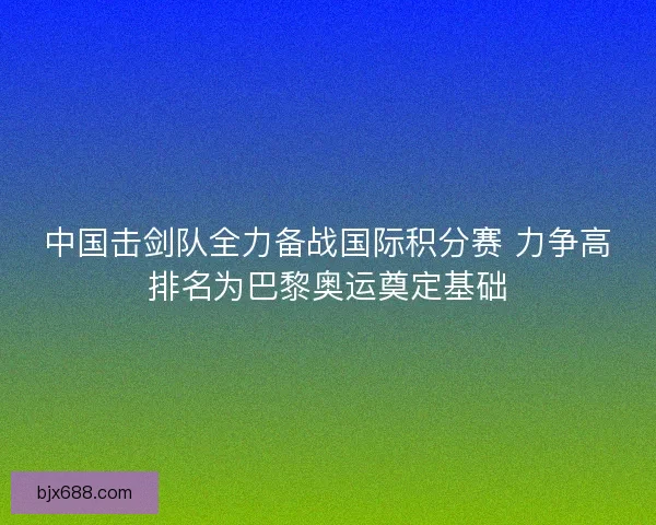 中国击剑队全力备战国际积分赛 力争高排名为巴黎奥运奠定基础