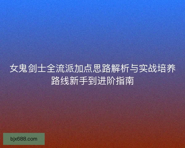 女鬼剑士全流派加点思路解析与实战培养路线新手到进阶指南