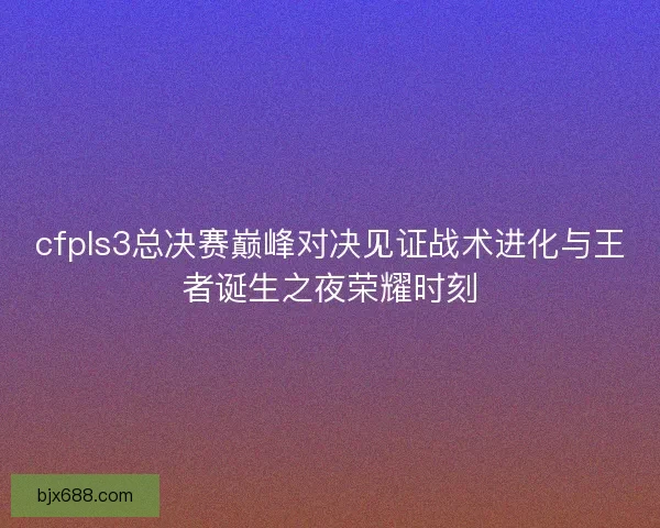 cfpls3总决赛巅峰对决见证战术进化与王者诞生之夜荣耀时刻