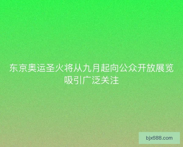 东京奥运圣火将从九月起向公众开放展览吸引广泛关注