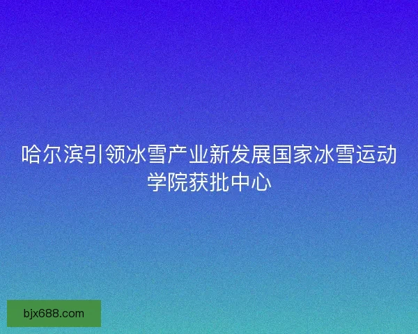 哈尔滨引领冰雪产业新发展国家冰雪运动学院获批中心