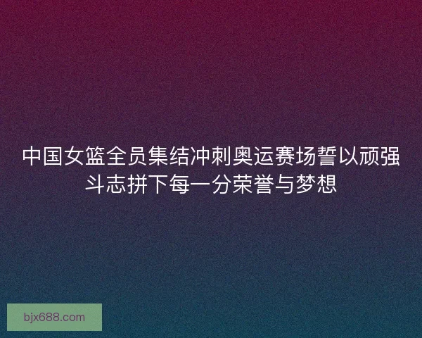中国女篮全员集结冲刺奥运赛场誓以顽强斗志拼下每一分荣誉与梦想