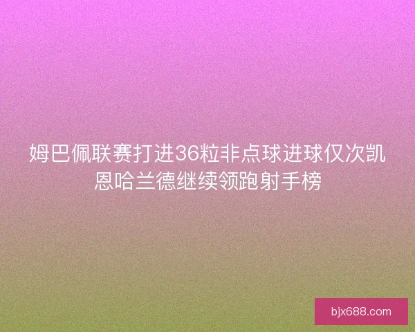 姆巴佩联赛打进36粒非点球进球仅次凯恩哈兰德继续领跑射手榜