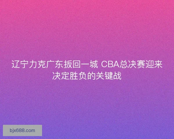 辽宁力克广东扳回一城 CBA总决赛迎来决定胜负的关键战