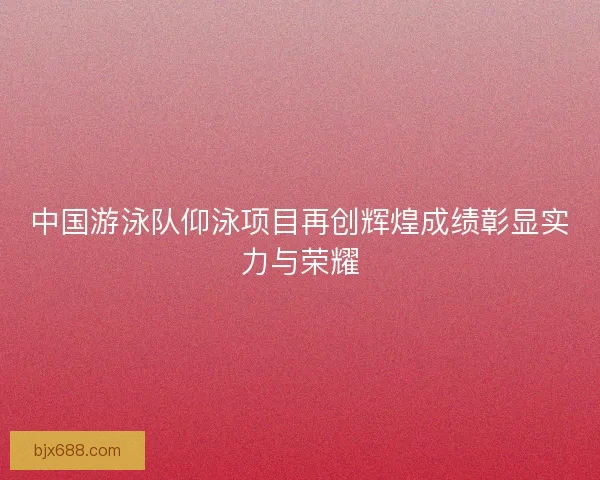 中国游泳队仰泳项目再创辉煌成绩彰显实力与荣耀