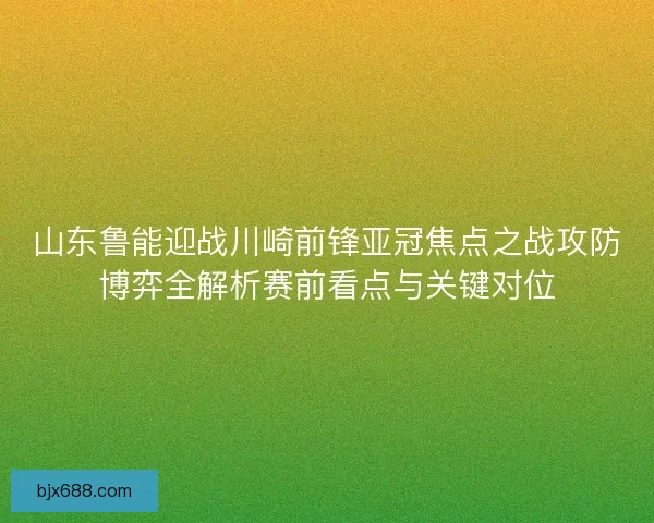 山东鲁能迎战川崎前锋亚冠焦点之战攻防博弈全解析赛前看点与关键对位