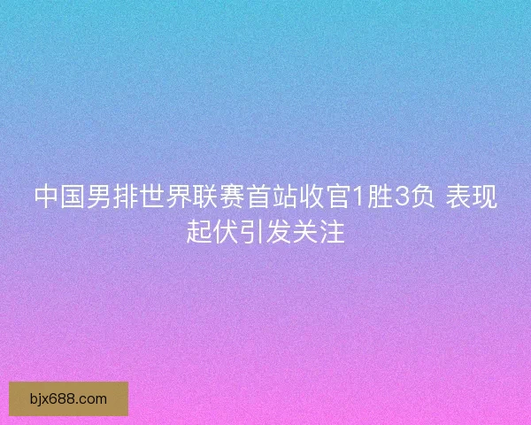 中国男排世界联赛首站收官1胜3负 表现起伏引发关注