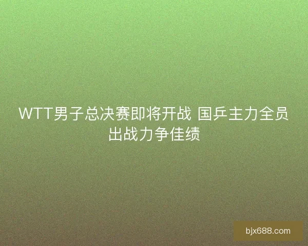 WTT男子总决赛即将开战 国乒主力全员出战力争佳绩