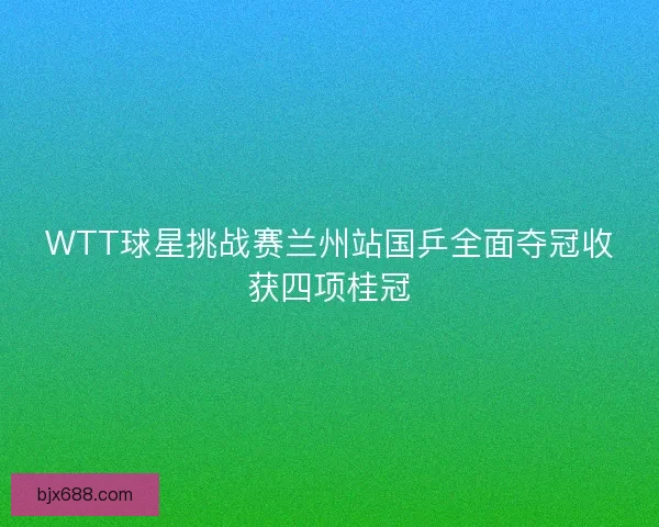 WTT球星挑战赛兰州站国乒全面夺冠收获四项桂冠