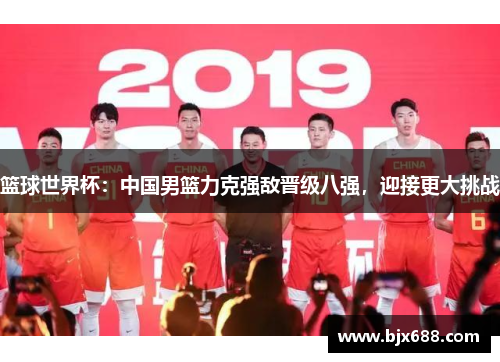 篮球世界杯：中国男篮力克强敌晋级八强，迎接更大挑战